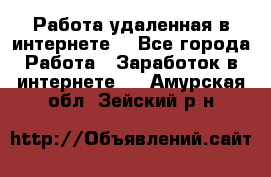 Работа удаленная в интернете  - Все города Работа » Заработок в интернете   . Амурская обл.,Зейский р-н